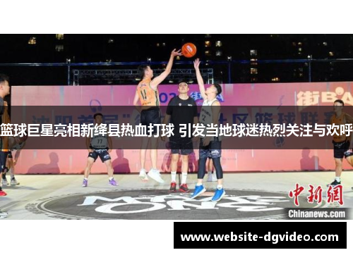 篮球巨星亮相新绛县热血打球 引发当地球迷热烈关注与欢呼