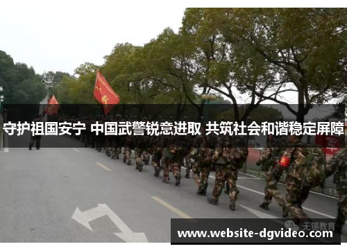 守护祖国安宁 中国武警锐意进取 共筑社会和谐稳定屏障